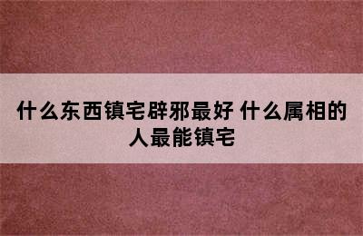 什么东西镇宅辟邪最好 什么属相的人最能镇宅